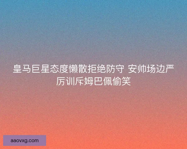 皇马巨星态度懒散拒绝防守 安帅场边严厉训斥姆巴佩偷笑