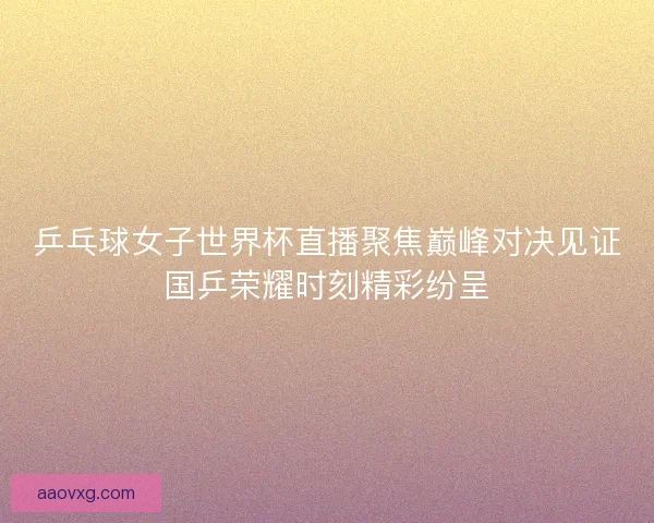 乒乓球女子世界杯直播聚焦巅峰对决见证国乒荣耀时刻精彩纷呈
