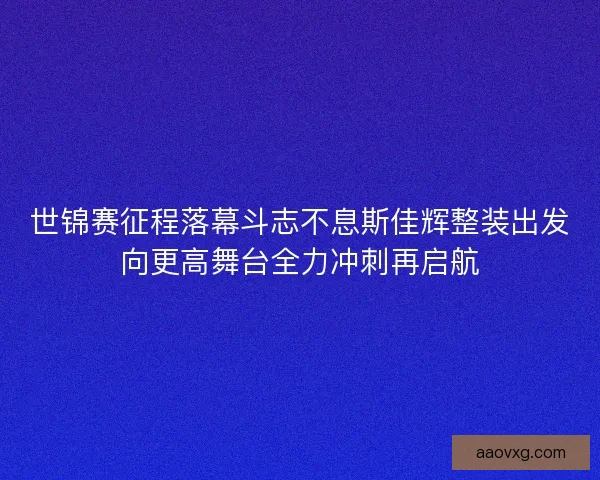 世锦赛征程落幕斗志不息斯佳辉整装出发向更高舞台全力冲刺再启航