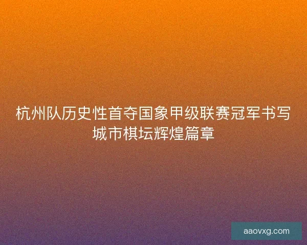 杭州队历史性首夺国象甲级联赛冠军书写城市棋坛辉煌篇章