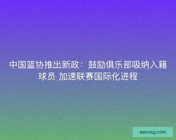 中国篮协推出新政：鼓励俱乐部吸纳入籍球员 加速联赛国际化进程