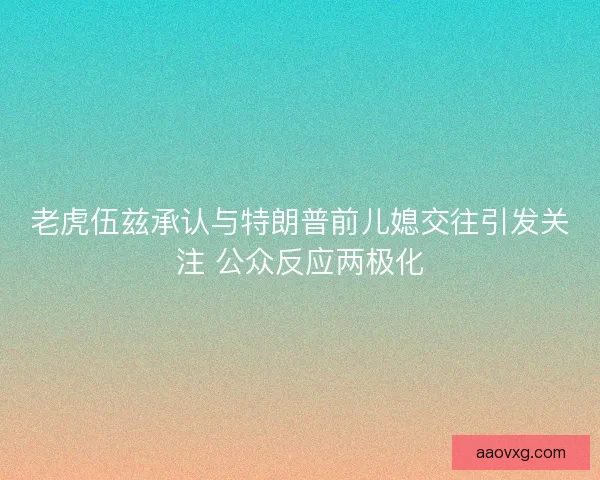 老虎伍兹承认与特朗普前儿媳交往引发关注 公众反应两极化