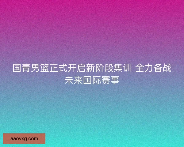 国青男篮正式开启新阶段集训 全力备战未来国际赛事