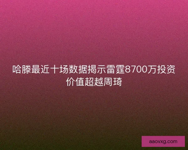 哈滕最近十场数据揭示雷霆8700万投资价值超越周琦