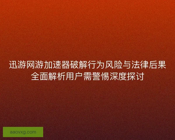 迅游网游加速器破解行为风险与法律后果全面解析用户需警惕深度探讨