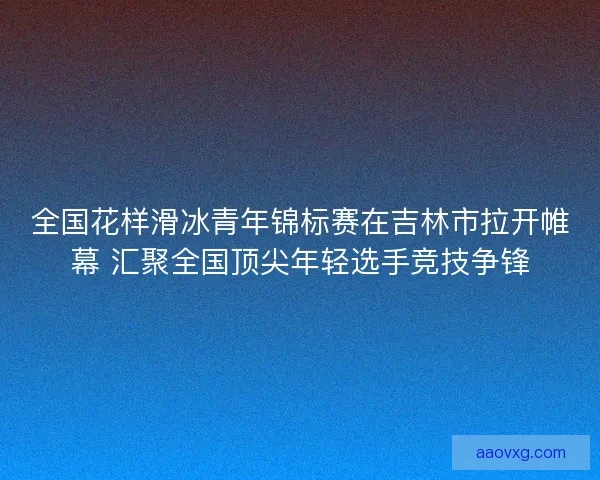 全国花样滑冰青年锦标赛在吉林市拉开帷幕 汇聚全国顶尖年轻选手竞技争锋