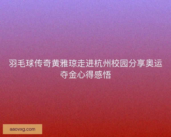 羽毛球传奇黄雅琼走进杭州校园分享奥运夺金心得感悟