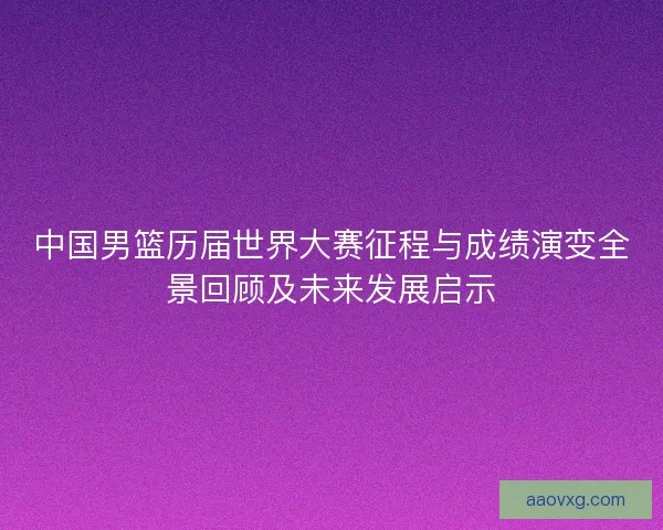 中国男篮历届世界大赛征程与成绩演变全景回顾及未来发展启示