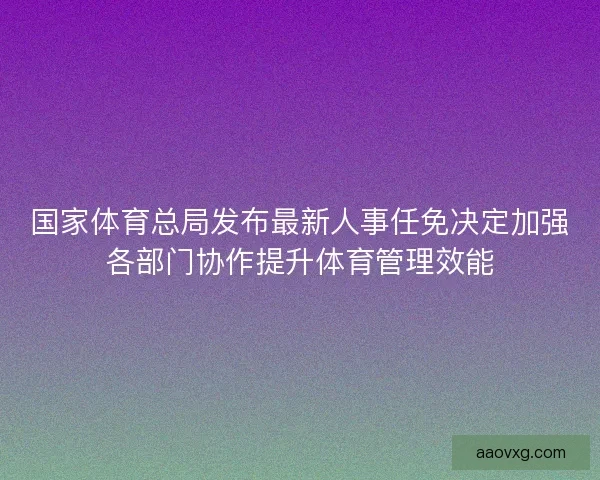 国家体育总局发布最新人事任免决定加强各部门协作提升体育管理效能