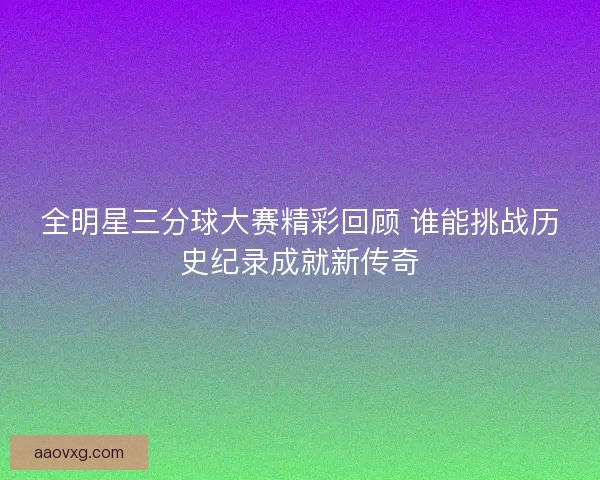 全明星三分球大赛精彩回顾 谁能挑战历史纪录成就新传奇