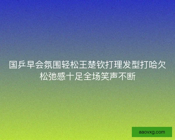 国乒早会氛围轻松王楚钦打理发型打哈欠松弛感十足全场笑声不断
