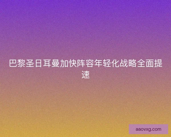巴黎圣日耳曼加快阵容年轻化战略全面提速