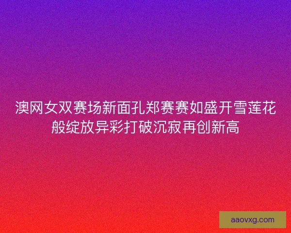 澳网女双赛场新面孔郑赛赛如盛开雪莲花般绽放异彩打破沉寂再创新高