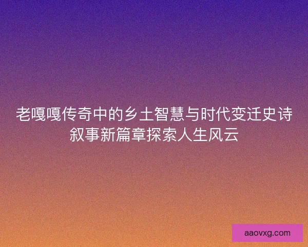 老嘎嘎传奇中的乡土智慧与时代变迁史诗叙事新篇章探索人生风云