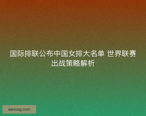 国际排联公布中国女排大名单 世界联赛出战策略解析