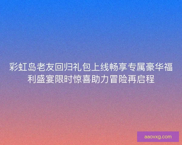 彩虹岛老友回归礼包上线畅享专属豪华福利盛宴限时惊喜助力冒险再启程