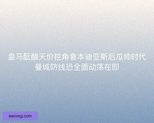 皇马酝酿天价挖角鲁本迪亚斯后瓜帅时代曼城防线恐全面动荡在即